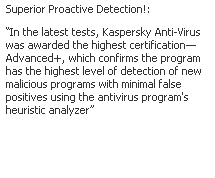Text Box: Superior Proactive Detection!: 
In the latest tests, Kaspersky Anti-Virus was awarded the highest certificationAdvanced+, which confirms the program has the highest level of detection of new malicious programs with minimal false positives using the antivirus program's heuristic analyzer
